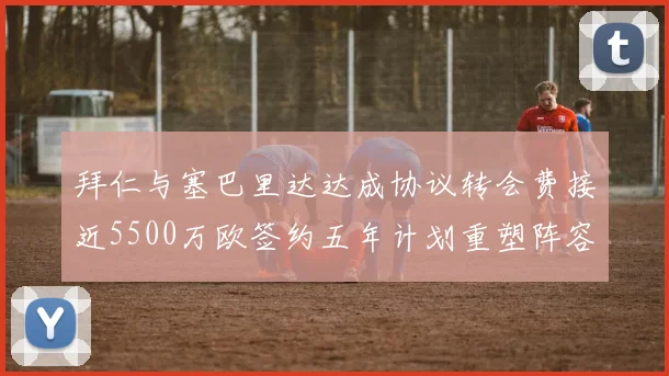 拜仁与塞巴里达达成协议转会费接近5500万欧签约五年计划重塑阵容