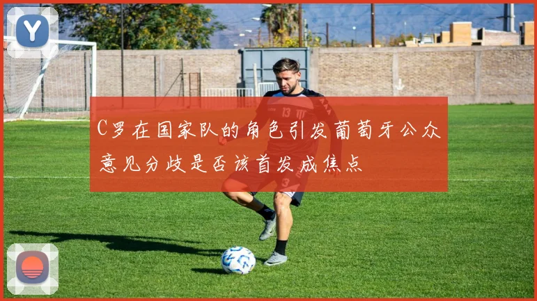 C罗在国家队的角色引发葡萄牙公众意见分歧是否该首发成焦点