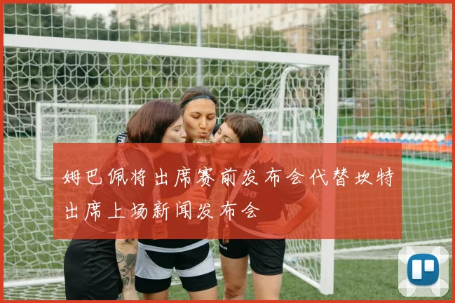 姆巴佩将出席赛前发布会代替坎特出席上场新闻发布会