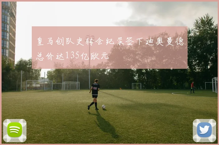 皇马创队史转会纪录签下迪奥曼德总价达135亿欧元