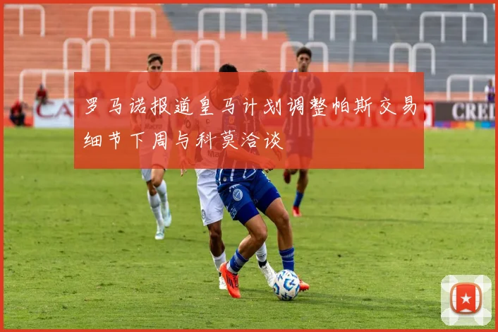 罗马诺报道皇马计划调整帕斯交易细节下周与科莫洽谈