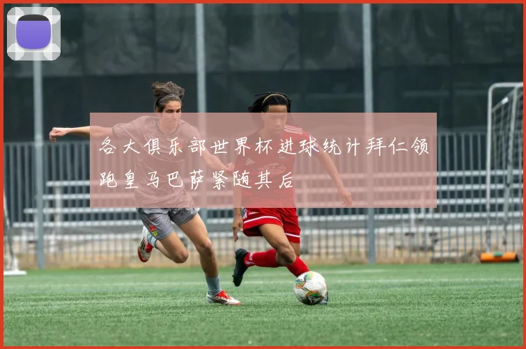 各大俱乐部世界杯进球统计拜仁领跑皇马巴萨紧随其后