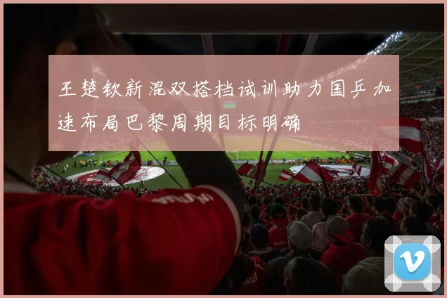 王楚钦新混双搭档试训助力国乒加速布局巴黎周期目标明确
