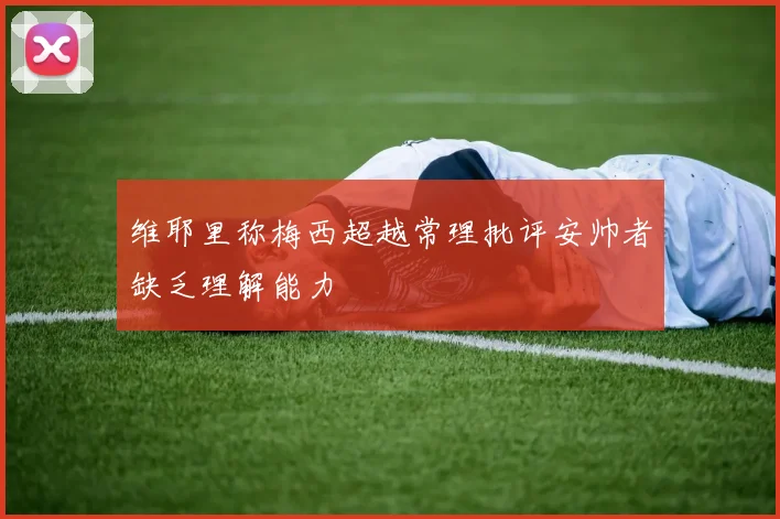 维耶里称梅西超越常理批评安帅者缺乏理解能力