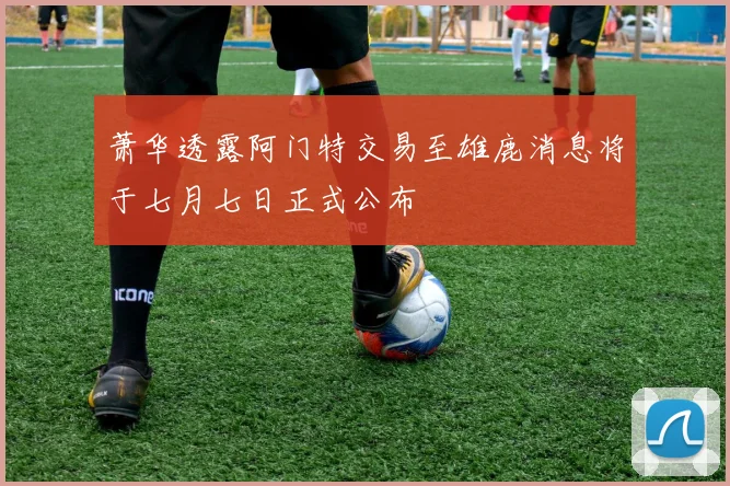 萧华透露阿门特交易至雄鹿消息将于七月七日正式公布