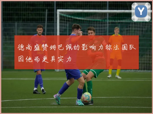 德尚盛赞姆巴佩的影响力称法国队因他而更具实力