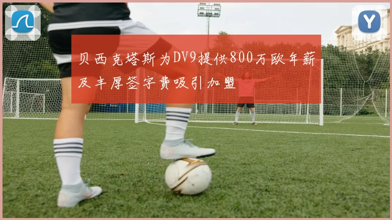 贝西克塔斯为DV9提供800万欧年薪及丰厚签字费吸引加盟