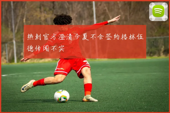 热刺官方澄清今夏不会签约格林伍德传闻不实