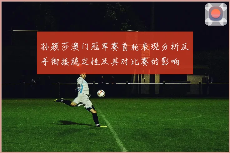 孙颖莎澳门冠军赛首轮表现分析反手衔接稳定性及其对比赛的影响