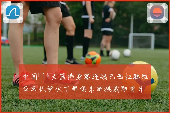 中国U18女篮热身赛迎战巴西拉脱维亚及伏伊伏丁那俱乐部挑战即将开启