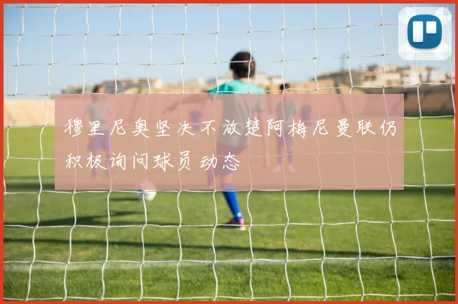 穆里尼奥坚决不放楚阿梅尼曼联仍积极询问球员动态