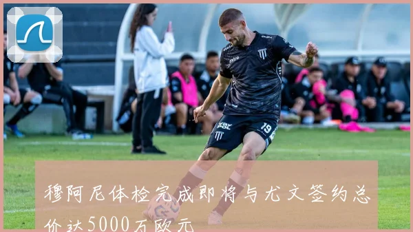 穆阿尼体检完成即将与尤文签约总价达5000万欧元