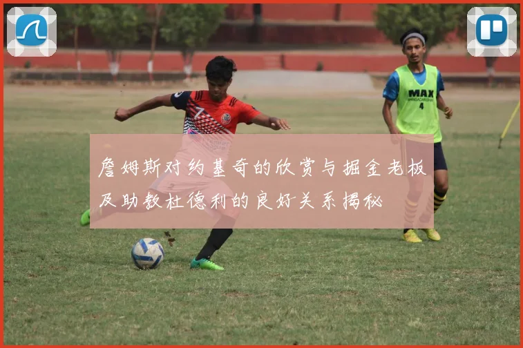 詹姆斯对约基奇的欣赏与掘金老板及助教杜德利的良好关系揭秘