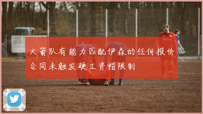 火箭队有能力匹配伊森的任何报价合同未触发硬工资帽限制