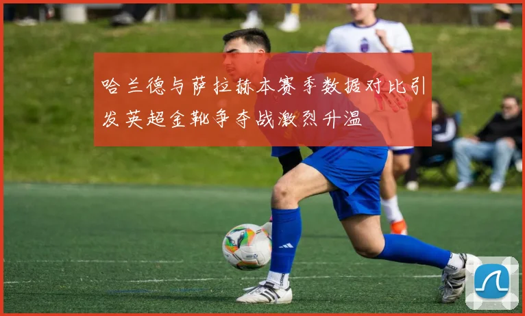 哈兰德与萨拉赫本赛季数据对比引发英超金靴争夺战激烈升温
